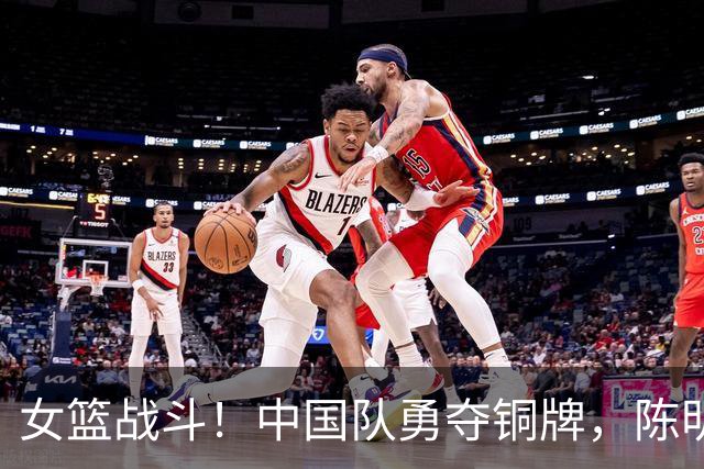 女篮战斗！中国队勇夺铜牌，陈明伶一马当先！